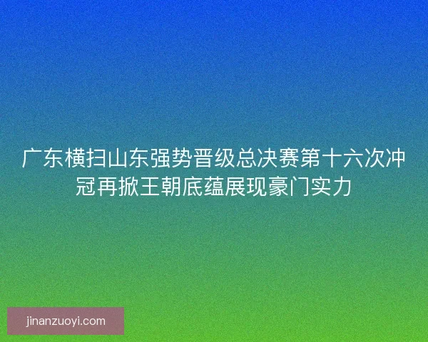 广东横扫山东强势晋级总决赛第十六次冲冠再掀王朝底蕴展现豪门实力
